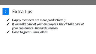 5 Extra tips
✓ Happy members are more productive! :)
✓ If you take care of your employees, they'll take care of
your customers - Richard Branson
✓ Good to great - Jim Collins