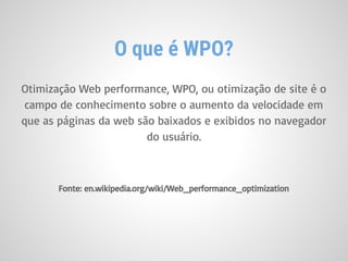 Otimização Web performance, WPO, ou otimização de site é o
campo de conhecimento sobre o aumento da velocidade em
que as páginas da web são baixados e exibidos no navegador
do usuário.
Fonte: en.wikipedia.org/wiki/Web_performance_optimization
O que é WPO?
 
