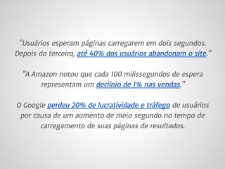 "Usuários esperam páginas carregarem em dois segundos.
Depois do terceiro, até 40% dos usuários abandonam o site."
"A Amazon notou que cada 100 milissegundos de espera
representam um declínio de 1% nas vendas."
O Google perdeu 20% de lucratividade e tráfego de usuários
por causa de um aumento de meio segundo no tempo de
carregamento de suas páginas de resultados.
 