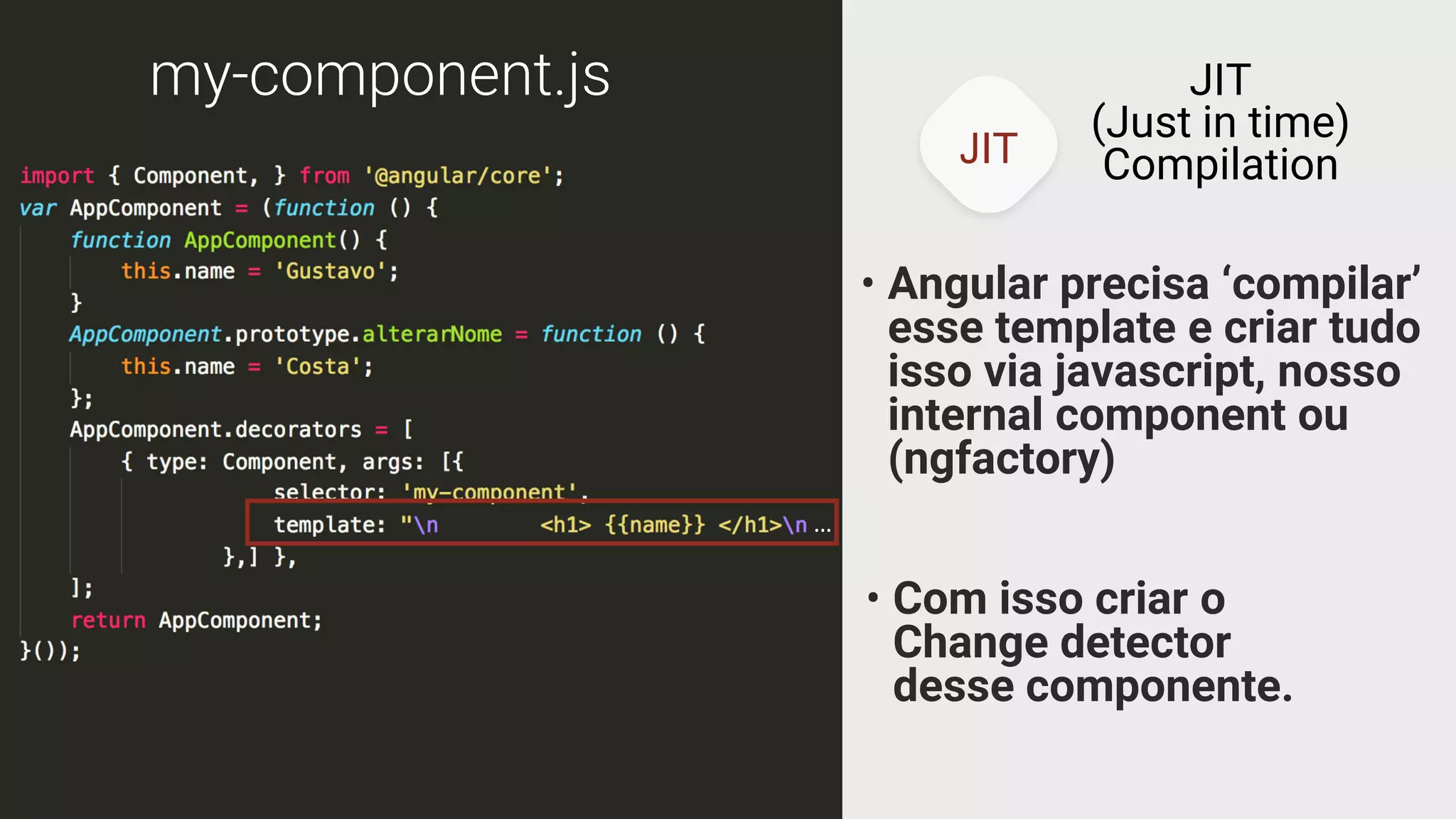 JIT
JIT
(Just in time)
Compilation
my-component.js
• Angular precisa ‘compilar’
esse template e criar tudo
isso via javascript, nosso
internal component ou
(ngfactory)
• Com isso criar o
Change detector
desse componente.
…