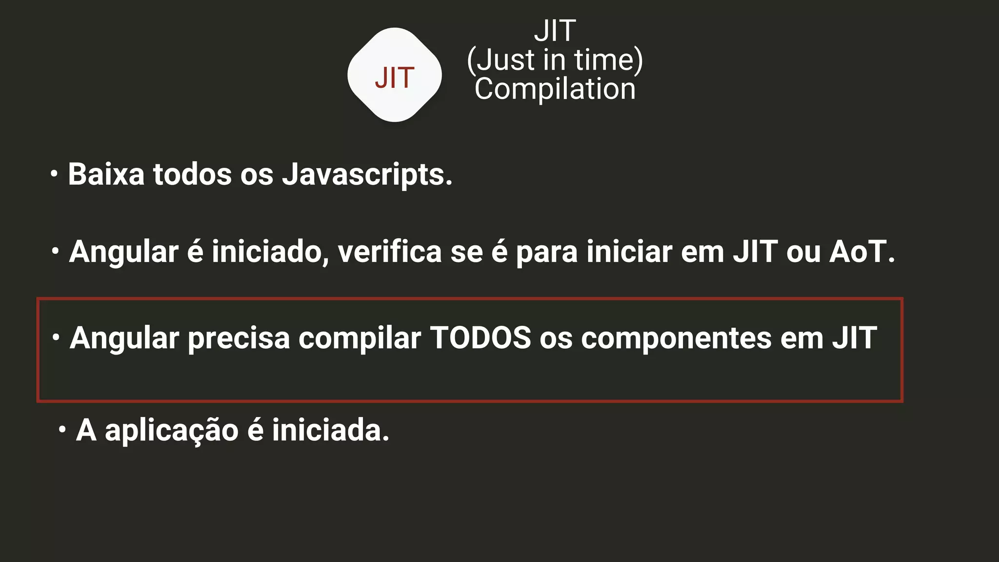 JIT
JIT
(Just in time)
Compilation
• Baixa todos os Javascripts.
• Angular é iniciado, verifica se é para iniciar em JIT ou AoT.
• Angular precisa compilar TODOS os componentes em JIT
• A aplicação é iniciada.