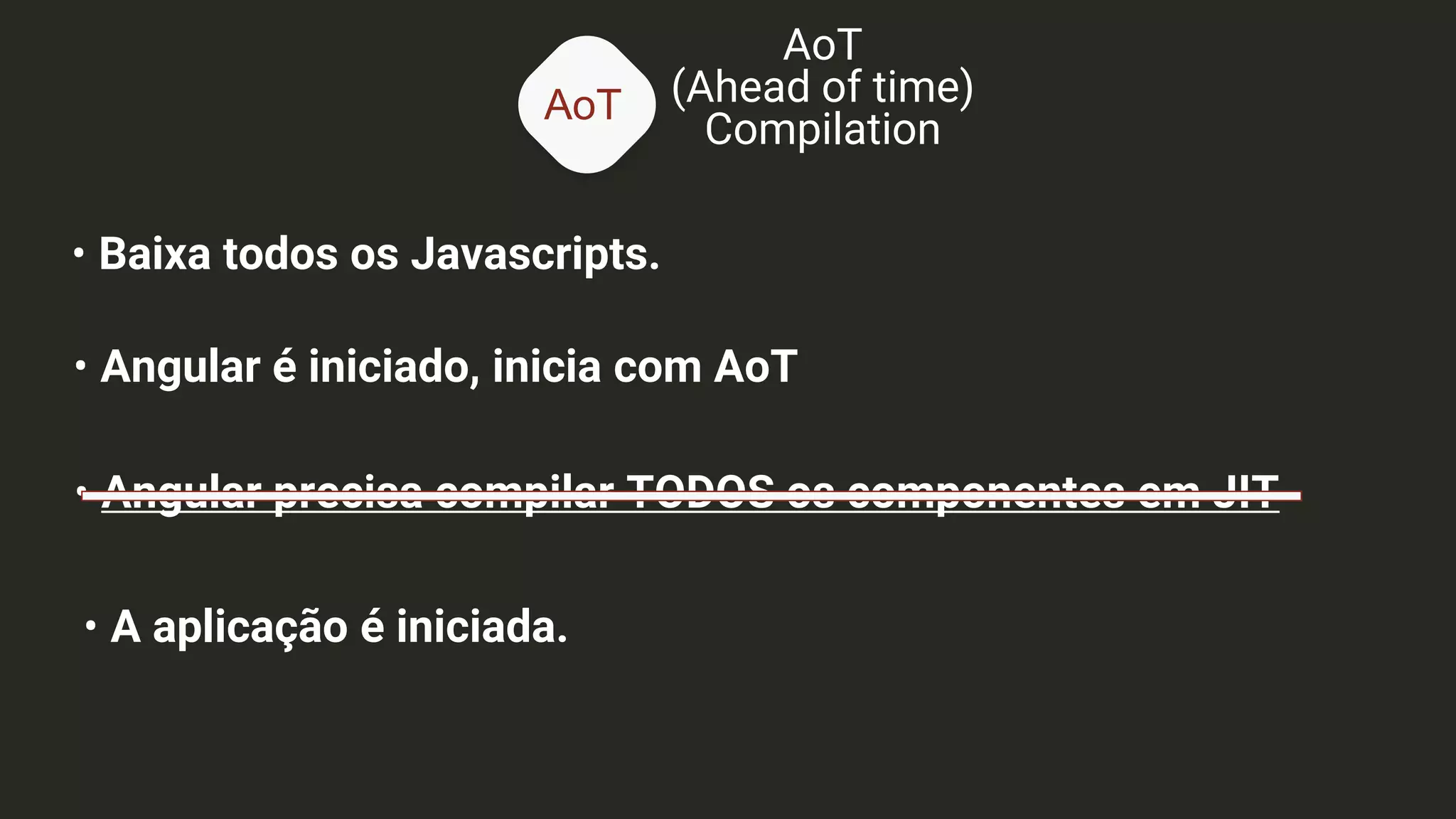 AoT
AoT
(Ahead of time)
Compilation
• Baixa todos os Javascripts.
• Angular é iniciado, inicia com AoT
• Angular precisa compilar TODOS os componentes em JIT
• A aplicação é iniciada.