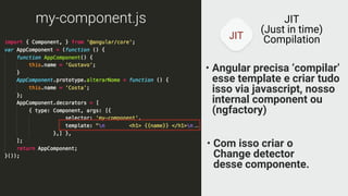JIT
JIT
(Just in time)
Compilation
my-component.js
• Angular precisa ‘compilar’
esse template e criar tudo
isso via javascript, nosso
internal component ou
(ngfactory)
• Com isso criar o
Change detector
desse componente.
…
 