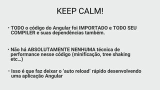 • TODO o código do Angular foi IMPORTADO e TODO SEU
COMPILER e suas dependências também.
KEEP CALM!
• Não há ABSOLUTAMENTE NENHUMA técnica de
performance nesse código (minificação, tree shaking
etc…)
• Isso é que faz deixar o ‘auto reload’ rápido desenvolvendo
uma aplicação Angular
 