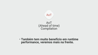 AoT
AoT
(Ahead of time)
Compilation
• Também tem muito benefício em runtime
performance, veremos mais na frente.
 