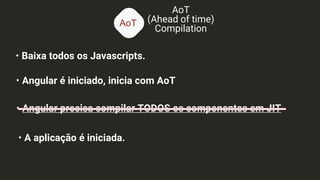 AoT
AoT
(Ahead of time)
Compilation
• Baixa todos os Javascripts.
• Angular é iniciado, inicia com AoT
• Angular precisa compilar TODOS os componentes em JIT
• A aplicação é iniciada.
 