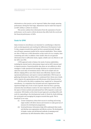 11
information so that practice can be improved. Rather than simply assessing
performance during the final stage, adjustments may be made that improve
an MFI’s ability to achieve its mission.
This section outlines how information from the assessment of social
performance can be used to inform decisions that affect both the social and
the financial performance of MFIs.
Goals for SPM
Many investors in microfinance are interested in contributing to objectives
such as reducing poverty and reaching the Millennium Development Goals.
To date, progress towards these goals has been assessed primarily through
one-off impact assessment studies led by external stakeholders. These studies
are often of little use to MFIs themselves as they tend to be too complex, time-
consuming and costly. In addition, these studies often do not generate
information that is sufficiently timely, regular, reliable and cost effective to aid
the MFIs’ own SPM.
A SPM approach seeks to balance the needs of various stakeholders,
including the external need to demonstrate impact and an MFI’s internal need
to improve practices. Financial portfolio data alone are not sufficient to allow
managers to make operational and strategic decisions or to permit donors to
assess the social value of investment choices. SPM can be simple and cost
effective, helping MFIs to serve their clients more effectively, improve overall
operational performance and report to external stakeholders. SPM focuses on
gathering information that allows MFIs to understand their clients more closely
and to improve the appropriateness and effectiveness of the financial services.
SPM fits well in the shift in emphasis from ‘supply-led’ to ‘demand-led’
microfinance. As competition has increased and more organizations have
experienced high rates of exit or lack of growth, there has been a growing
awareness that microfinance needs to be more responsive to clients, identify
the types of clients reached and understand how MFIs respond to needs and
constraints. SPM builds on this client-focused approach, providing MFIs with
tools for responding to the developmental needs of clients by clearly defining
the social goals and managing the progress towards these goals. This is
beneficial in two ways.
(i) Greater transparency about their success in reaching and serving
target markets will allow donors and investors to make good use of
resources for development programmes.
(ii) Social performance information helps MFIs understand client needs
and develop more appropriate and effective services. The development
of simple, routine and self-directed methods of assessing social
performance by MFIs themselves offers a way forward.
NEW APPROACHES TO SOCIAL PERFORMANCE ASSESSMENT AND MANAGEMENT
IN MICROFINANCE
 