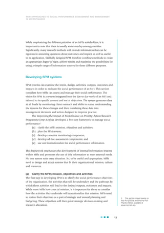 While emphasizing the different priorities of an MFI’s stakeholders, it is
important to note that there is usually some overlap among priorities.
Significantly, many research methods will provide information that can be
rigorous in answering questions about outcomes and impact, as well as useful
in its application. Skillfully designed SPM therefore combines methods to create
an appropriate degree of rigor, achieve results and maximize the possibilities for
using a simple range of information sources for these different purposes.
Developing SPM systems
SPM systems can examine the intent, design, activities, outputs, outcomes and
impacts in order to evaluate the social performance of an MFI. This section
considers how MFIs can assess and manage their social performance. The
vision for SPM is a system integrated into the day-to-day work of an MFI and
tailored to its specific context and social objectives. The system generates data
at all levels by monitoring client outreach and shifts in status, understanding
the reasons for these changes and then translating these data into
management decisions and action designed to improve practice.
The Improving the Impact of Microfinance on Poverty: Action Research
Programme (Imp-Act) has developed a five-step framework to manage social
performance:3
(a) clarify the MFI’s mission, objectives and activities;
(b) plan the SPM system;
(c) develop a routine monitoring component;
(d) develop ad-hoc assessment components; and
(e) use and institutionalize the social performance information.
This framework emphasizes the development of internal information systems
within MFIs and promotes the use of this information to meet external needs.
No one system suits every situation. So, to be useful and appropriate, MFIs
need to design and adapt systems that fit their organizational mission, culture
and resources.
(a) Clarify the MFI’s mission, objectives and activities
The first step in developing SPM is to clarify the social performance objectives
of the organization, the activities that will be undertaken and the pathways by
which these activities will lead to the desired outputs, outcomes and impacts.
While most MFIs have a social mission, it is important for them to consider
how the activities they undertake will operationalize that mission. MFIs need
to review their objectives as a part of strategic and annual planning and
budgeting. These objectives will then guide strategic decision-making and
resource allocation.
13
3 This section draws heavily on
Imp-Act (2005a) and the Imp-Act
Practice Notes, available at
www.Imp-Act.org.
NEW APPROACHES TO SOCIAL PERFORMANCE ASSESSMENT AND MANAGEMENT
IN MICROFINANCE
 