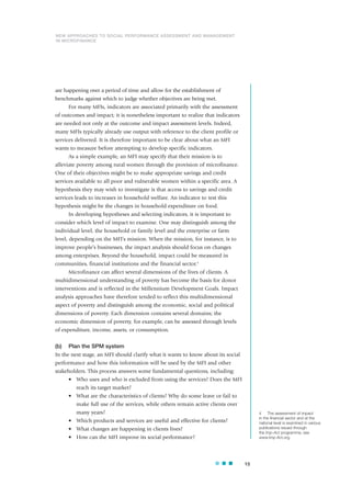 are happening over a period of time and allow for the establishment of
benchmarks against which to judge whether objectives are being met.
For many MFIs, indicators are associated primarily with the assessment
of outcomes and impact; it is nonetheless important to realize that indicators
are needed not only at the outcome and impact assessment levels. Indeed,
many MFIs typically already use output with reference to the client profile or
services delivered. It is therefore important to be clear about what an MFI
wants to measure before attempting to develop specific indicators.
As a simple example, an MFI may specify that their mission is to
alleviate poverty among rural women through the provision of microfinance.
One of their objectives might be to make appropriate savings and credit
services available to all poor and vulnerable women within a specific area. A
hypothesis they may wish to investigate is that access to savings and credit
services leads to increases in household welfare. An indicator to test this
hypothesis might be the changes in household expenditure on food.
In developing hypotheses and selecting indicators, it is important to
consider which level of impact to examine. One may distinguish among the
individual level, the household or family level and the enterprise or farm
level, depending on the MFI’s mission. When the mission, for instance, is to
improve people’s businesses, the impact analysis should focus on changes
among enterprises. Beyond the household, impact could be measured in
communities, financial institutions and the financial sector.4
Microfinance can affect several dimensions of the lives of clients. A
multidimensional understanding of poverty has become the basis for donor
interventions and is reflected in the Millennium Development Goals. Impact
analysis approaches have therefore tended to reflect this multidimensional
aspect of poverty and distinguish among the economic, social and political
dimensions of poverty. Each dimension contains several domains; the
economic dimension of poverty, for example, can be assessed through levels
of expenditure, income, assets, or consumption.
(b) Plan the SPM system
In the next stage, an MFI should clarify what it wants to know about its social
performance and how this information will be used by the MFI and other
stakeholders. This process answers some fundamental questions, including:
• Who uses and who is excluded from using the services? Does the MFI
reach its target market?
• What are the characteristics of clients? Why do some leave or fail to
make full use of the services, while others remain active clients over
many years?
• Which products and services are useful and effective for clients?
• What changes are happening in clients lives?
• How can the MFI improve its social performance?
15
NEW APPROACHES TO SOCIAL PERFORMANCE ASSESSMENT AND MANAGEMENT
IN MICROFINANCE
4 The assessment of impact
in the financial sector and at the
national level is examined in various
publications issued through
the Imp-Act programme; see
www.Imp-Act.org.
 