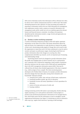 MFIs need to determine exactly what information will be collected, how often,
by whom, how it will be communicated and how it will be used. This entails
developing systems for data collection, for data processing and analysis, for
reporting on information and for the use of this information by management.
Each organization needs to tailor a system to its specific information and
management needs and be careful not to be too ambitious given the relevant
human and financial resource constraints. According to the questions
identified and the information needed, a range of tools and approaches can
be adopted (see Annex II).
(c) Develop a routine monitoring component5
A routine monitoring component provides an MFI with regular, systematic
information on the status of its clients. This timely information allows the
staff and clients of an organization to make decisions to improve the quality
of their work. Monitoring provides signals of change that can be used to alert
the organization to issues that need to be better understood or may be used to
monitor and report on performance targets. Monitoring by itself does not
produce information about why changes are occurring, but, when
complemented with follow-up research, can be an important part of assessing
and understanding change.
Monitoring systems need to be designed to provide information about
the profile and changing status of clients routinely and in a representative
way. Commonly, this is achieved by integrating a small number of questions
about key indicators into the routine work of field staff and capturing these
data in the MFI’s management information system (MIS). Data may be
collected from all clients where detailed segmentation of the data is required
(e.g., credit scoring) or from a sample. The client monitoring system
developed at the Workers Bank of Jamaica, for example, provides information
about the changes that have taken place among client enterprises and
households.6
Indicators include:
• enterprise level: profits, value and type of fixed assets, employment;
• household members: gender, age, level of education;
• household: income and assets, expenditure on food, expenditure for
education;
• sources of income and sources of credit; and
• housing condition.
Linking monitoring and the MIS assists in processing data, thereby allowing
regular reporting so as to track patterns and trends in client progress. It
permits social and financial performance information to be managed side by
side, which helps ensure that the information is used to strengthen overall
organizational performance (see Figure 2). Monitoring can also be achieved in
other ways (e.g., regular client interviews, reporting at staff meetings).
16
ASSESSING AND MANAGING SOCIAL PERFORMANCE IN MICROFINANCE
5 See Imp-Act (2005b).
6 For example, Schäfer (2001),
pages 109ff.
 