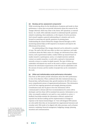 (d) Develop ad-hoc assessment components7
While monitoring allows for the identification of patterns and trends in client
performance, it alone does not provide information about the reasons for the
changes observed, which may relate to the clients, MFI operations, or external
factors. As a result, MFIs undertake research to understand specific questions
related to marketing, client satisfaction, or the impacts of service provision.
Such research supplies a general understanding of a situation and can be
focused on answering very specific questions on pressing issues.
Understanding the reasons behind the changes observed through an MFI’s
monitoring systems helps an MFI respond to its situation and improve the
effectiveness of its services.
An understanding of the changes observed can be achieved in a number
of ways. The staff of the MFI may reflect on their own experience and make
conclusions about the likely causes of a change, use information from other
sources, such as government studies, conduct follow-up research based on
market research or participatory, survey, or in-depth interview methods,
contract an outside researcher, or work with a national or international
network or donor to conduct in-depth research. The type of follow-up
undertaken will depend very much on the need to achieve a proper balance
between the information requirements of the MFI and its stakeholders with
the amount of money and the number of people that can be committed to
the work.
(e) Utilize and institutionalize social performance information
Data from an SPM system provide information about the MFI’s performance
in view of its objectives. When combined with other institutional data (e.g.,
financial data, staff performance data, growth statistics), the MFI can create a
more comprehensive picture of organizational performance. This information
can be fed into ongoing operations and strategic planning activities.
Consideration must also be given to how the information will be
communicated to relevant staff, how recommendations for action will be
developed, and how these will be translated into practice. Information is, too
often, not properly analysed or not used in a way conducive to action. A
feedback loop helps translate the information collected, analysed and
reported into decision-making and the implementation of changes in
response to the lessons learned (Figure 3).8
Even well-designed SPM systems
are only useful when they are incorporated into organizational structures and
everyday work. SPM needs to be aligned with other processes, such as human
resources, marketing, financial management, budgeting, strategic planning,
incentives and communications.
18
ASSESSING AND MANAGING SOCIAL PERFORMANCE IN MICROFINANCE
7 For more discussion, see
“Selecting Tools: Matching Tools to
Needs” in Imp-Act (2005c). Detailed
discussion can also be found in
Barnes and Sebstad (2000).
8 See McCord (2002) and
Imp-Act (2003).
 