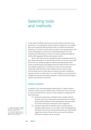 20
ASSESSING AND MANAGING SOCIAL PERFORMANCE IN MICROFINANCE
A wide range of methods and tools can be used to monitor and assess social
performance.9
Less cumbersome and less expensive methods are now available
that can be mastered by MFI practitioners who can conduct the assessments
themselves or be closely involved with local experts in the implementation. This
section offers guidance on the process of selecting appropriate tools and
methods and is followed by an overview of common methods that might be
used by IFAD-supported MFIs (see also Annexes I and II).
At the outset, MFIs may be overambitious when conducting research on
their clients and products. As with all types of practice, it is best to start small,
fit the work into existing management systems and methodically build a
culture of questioning and investigation that will enable the MFI to become a
more effective organization. It is therefore critical to start by planning
realistically within the limits of the available resources. Many research
exercises fail because too many data are collected, and there is insufficient
expertise and time to analyse them. As a result, findings are not produced in a
straightforward manner that allows managers to make operational changes to
improve the performance of the MFI.
Research methods10
In addition to the monitoring systems outlined above, a range of research
methods are able to generate different types of information and can be used
to answer social performance questions. These methods are categorized into
three broad types.
(1) Quantitative information on individual clients is usually collected
through a survey tool. This generates data points that are analysed
using statistical methods to make representative statements about
the outreach and impact performance of the programme.
(2) Qualitative information on individual clients is usually collected
through in-depth interviews or case studies. These methods generate
information in the form of words and narratives that offer detailed
insights into the way clients use the services and how different
dimensions of impact may be occurring.
Selecting tools
and methods
9 Methods are generic, whereas
tools refer to the application of the
methods in specific ways.
10 This section draws heavily on
“Selecting Tools: Matching Tools to
Needs” in Imp-Act (2005c).
 