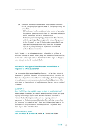(3) Qualitative information collected among groups through techniques
such as participatory rapid appraisal (PRA) or participatory learning and
action (PLA).
• PRA techniques involve participants in the exercise of generating
information, but do not involve them in a systematic or ongoing
way in the analysis and use of the information.
• PLA techniques focus on group participation in data collection,
analysis, reporting and planning as a key feature of programme
design. PLA tools are specifically intended to expand skills and
ownership among programme participants and increase the
capacity of participants to plan, implement, monitor and
evaluate their own initiatives.
While PRA and PLA techniques also produce information in the form of
words, the findings are derived from a group. The information thus cannot be
treated in the same way in terms of the attribution of the origin of change as
when it is derived directly from individuals.
Which tools and approaches should be implemented in
response to which questions?
The monitoring of impact and social performance can be characterized by
the variety of questions, objectives, requirements and parties concerned and
the methodological concerns of the work. In this light, the following review
of tools focuses on possible questions that may be asked (see Annex II for
more detail on the conditions of implementation, the uses and the limits of
each tool).
QUESTION 1:
Does the MFI have the available means to attain its social objectives?
Approaches and tools exist or are currently being implemented to help MFIs in the
ongoing monitoring of their actions. The objective of this exercise is to
evaluate whether the implemented means and ongoing actions are
appropriate for the institution’s social mission. These piloting tools evaluate
the “upstream” processes in an MFI’s chain of activities and are based on the
hypothesis that proportionality of means to objectives can provide better
client impact at the end of the chain.
Institution’s chain of activity
Intent and Design Activities Output Outcome Impact
21
SELECTING TOOLS AND METHODS
 