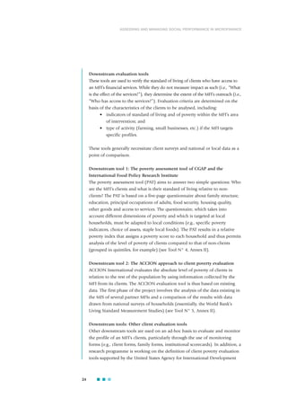 Downstream evaluation tools
These tools are used to verify the standard of living of clients who have access to
an MFI’s financial services. While they do not measure impact as such (i.e., “What
is the effect of the services?”), they determine the extent of the MFI’s outreach (i.e.,
“Who has access to the services?”). Evaluation criteria are determined on the
basis of the characteristics of the clients to be analysed, including:
• indicators of standard of living and of poverty within the MFI’s area
of intervention; and
• type of activity (farming, small businesses, etc.) if the MFI targets
specific profiles.
These tools generally necessitate client surveys and national or local data as a
point of comparison.
Downstream tool 1: The poverty assessment tool of CGAP and the
International Food Policy Research Institute
The poverty assessment tool (PAT) aims to answer two simple questions: Who
are the MFI’s clients and what is their standard of living relative to non-
clients? The PAT is based on a five-page questionnaire about family structure,
education, principal occupations of adults, food security, housing quality,
other goods and access to services. The questionnaire, which takes into
account different dimensions of poverty and which is targeted at local
households, must be adapted to local conditions (e.g., specific poverty
indicators, choice of assets, staple local foods). The PAT results in a relative
poverty index that assigns a poverty score to each household and thus permits
analysis of the level of poverty of clients compared to that of non-clients
(grouped in quintiles, for example) (see Tool N° 4, Annex II).
Downstream tool 2: The ACCION approach to client poverty evaluation
ACCION International evaluates the absolute level of poverty of clients in
relation to the rest of the population by using information collected by the
MFI from its clients. The ACCION evaluation tool is thus based on existing
data. The first phase of the project involves the analysis of the data existing in
the MIS of several partner MFIs and a comparison of the results with data
drawn from national surveys of households (essentially, the World Bank’s
Living Standard Measurement Studies) (see Tool N° 5, Annex II).
Downstream tools: Other client evaluation tools
Other downstream tools are used on an ad-hoc basis to evaluate and monitor
the profile of an MFI’s clients, particularly through the use of monitoring
forms (e.g., client forms, family forms, institutional scorecards). In addition, a
research programme is working on the definition of client poverty evaluation
tools supported by the United States Agency for International Development
24
ASSESSING AND MANAGING SOCIAL PERFORMANCE IN MICROFINANCE
 