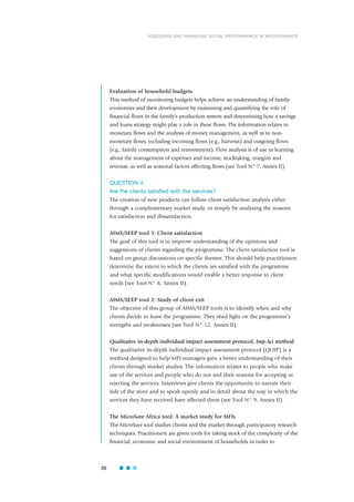 Evaluation of household budgets
This method of monitoring budgets helps achieve an understanding of family
economies and their development by examining and quantifying the role of
financial flows in the family’s production system and determining how a savings
and loans strategy might play a role in these flows. The information relates to
monetary flows and the analysis of money management, as well as to non-
monetary flows, including incoming flows (e.g., harvests) and outgoing flows
(e.g., family consumption and reinvestment). Flow analysis is of use in learning
about the management of expenses and income, stocktaking, margins and
revenue, as well as seasonal factors affecting flows (see Tool N° 7, Annex II).
QUESTION 4:
Are the clients satisfied with the services?
The creation of new products can follow client satisfaction analysis either
through a complementary market study, or simply by analysing the reasons
for satisfaction and dissatisfaction.
AIMS/SEEP tool 5: Client satisfaction
The goal of this tool is to improve understanding of the opinions and
suggestions of clients regarding the programme. The client satisfaction tool is
based on group discussions on specific themes. This should help practitioners
determine the extent to which the clients are satisfied with the programme
and what specific modifications would enable a better response to client
needs (see Tool N° 8, Annex II).
AIMS/SEEP tool 2: Study of client exit
The objective of this group of AIMS/SEEP tools is to identify when and why
clients decide to leave the programme. They shed light on the programme’s
strengths and weaknesses (see Tool N° 12, Annex II).
Qualitative in-depth individual impact assessment protocol, Imp-Act method
The qualitative in-depth individual impact assessment protocol (QUIP) is a
method designed to help MFI managers gain a better understanding of their
clients through market studies. The information relates to people who make
use of the services and people who do not and their reasons for accepting or
rejecting the services. Interviews give clients the opportunity to narrate their
side of the story and to speak openly and in detail about the way in which the
services they have received have affected them (see Tool N° 9, Annex II).
The MicroSave Africa tool: A market study for MFIs
The MicroSave tool studies clients and the market through participatory research
techniques. Practitioners are given tools for taking stock of the complexity of the
financial, economic and social environment of households in order to
26
ASSESSING AND MANAGING SOCIAL PERFORMANCE IN MICROFINANCE
 