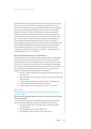 understand their requirements and limitations and the perceptions of both
users and non-users of the MFI. The qualitative method is based on two
participatory techniques: focus groups and PRA approaches. Focus groups are
group discussions directed through the utilization of an interview guide
prepared in advance. PRA-type instruments are participatory diagnostic
methods with which the participants themselves collect and analyse data
concerning their lives and community (with the help of facilitators). These
data are then organized around the central question concerning MFIs (i.e.,
how do target households manage their money?). The tool provides a
discussion guide on approximately 20 domains related to the financial needs
of households, including household and community economy (financial
service requirements) and access to financial services (financial service
requirements and position in relation to competitors, including informal
competitors) (see Tool N° 10, Annex II).
The Impact-Knowledge-Market tool, PlaNetFinance
The IKM programme is an evaluation and training programme designed for
MFIs and national and international organizations. Its goal is to provide
information and make recommendations after a series of studies have been
carried out, the principal focus of which is the development of knowledge
about impacts, clients and potential clients and the market. IKM tools take
their inspiration from AIMS and MicroSave tools. They use quantitative,
qualitative and participatory methods and are designed to:
• provide in-depth information concerning clients and non-clients and
their activities;
• study the impact of microfinance on clients vis-à-vis their households
and enterprises;
• measure client satisfaction and identify causes of dissatisfaction;
• evaluate demand and requirements for credit; and
• evaluate causes of client dropout (see Tool N° 14, Annex II).
QUESTION 5:
What relationship do clients have with the MFI and the products and
services it offers?
The socio-anthropological approach: Relations among clients and between
clients and the MFI
A socio-anthropological approach facilitates a general examination of the
MFI’s institutional organization and its social viability on three levels:
1. the impact of the types of credit guarantees (especially in group
credit scenarios);
2. the organization of local credit offices; and
3. the integration of these offices in their environment.
27
SELECTING TOOLS AND METHODS
 