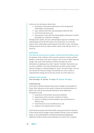 In this case, the information derives from:
• participatory observations (observation of the interpersonal
relationships of participants);
• open, informal interviews with participants within the MFI;
• semi-formal interviews; and
• focus groups in each office that bring together participants in similar
groupings (e.g., employees, managers).
Through ad-hoc studies, the socio-anthropological approach contributes to an
understanding of how the MFI relates to its environment. It can thereby
improve client relationships and perceptions of the MFI. In sum, it facilitates
cohesion between the local culture and the culture of the MFI (see Tool N° 11,
Annex II).
QUESTION 6:
How does the socio-economic situation of clients and their families evolve?
The question of the evolution of the economic situation of clients and their
families is at the heart of the issue of impact. One can aim to follow observed
changes, take stock of the situations of clients and make use of the
information in adapting services (the “improve” method). Alternatively, one
can aim to establish a more direct link between the MFI’s activity and the
observed changes in a method designed to “prove” the MFI’s impact. One can
also monitor the financial strategy of households over time in order to
understand this strategy and see how the activity of an MFI relates to it.
Institution’s chain of activity
Intent and Design Activities Output Outcome Impact
CGAP-Ford tools
CGAP seeks to develop indicators that monitor changes in the standard of
living. These indicators are then used to evaluate the social performance of
MFIs in line with the five principal dimensions of the Millennium
Development Goals:
• proportion of clients below the poverty threshold;
• improvement of the economic conditions of clients;
• increase in children’s school attendance rates and reduction in
illiteracy rates;
• improvement of access to health services; and
• progress in the empowerment of women.
CGAP therefore proposes that MFIs should communicate the level of poverty
of their clients and the changes in their standard of living. It does not address
impact, as one would quickly be confronted with questions regarding the
attribution of effects and the precise delineation of context. How can greater
28
ASSESSING AND MANAGING SOCIAL PERFORMANCE IN MICROFINANCE
 