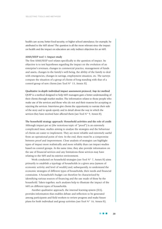 health-care access, better food security, or higher school attendance, for example, be
attributed to the MFI alone? The question is all the more relevant since the impact
on health and the impact on education are only indirect objectives for an MFI.
AIMS/SEEP tool 1: Impact study
The first AIMS/SEEP tool relates specifically to the question of impact. Its
objective is to test hypotheses regarding the impact on the evolution of an
enterprise’s revenues, changes in commercial practice, management of funds
and assets, changes in the family’s well-being, the ability of the family to deal
with emergencies, changes in savings, employment situation, etc. The surveys
compare the situation of a group of clients of long standing with that of a
control group of new clients (see Tool N° 13, Annex II).
Qualitative in-depth individual impact assessment protocol, Imp-Act method
QUIP is a method designed to help MFI managers gain a better understanding of
their clients through market studies. The information relates to those people who
make use of the services and those who do not and their reasons for accepting or
rejecting the services. Interviews give clients the opportunity to narrate their side
of the story and to speak openly and in detail about the way in which the
services they have received have affected them (see Tool N° 9, Annex II).
The household strategy approach: Household activities and the role of credit
Although impact per se (the notorious topic of “proof”) is an extremely
complicated issue, studies aiming to analyse the strategies and the behaviour
of clients are easier to implement. They are more reliable and extremely useful
from an operational point of view. In the end, there must be a compromise
between proof and improvement. Close analysis of strategies can highlight
types of impact more realistically and more reliably than can impact studies
based on control groups. At the same time, they also provide information on
the use of financial services and any limitations these services may have
relating to the MFI and its exterior environment.
Work conducted on household strategies (see Tool N° 7, Annex II) aims
primarily to establish a typology of households in a given area (system of
economic activity and level of wealth) and, subsequently, to understand the
economic strategies of different types of households, their needs and financial
constraints. A household’s budget can therefore be characterized by
identifying various sources of financing and the use made of these by the
household. Taken together, such analyses help to illustrate the impact of the
MFI on different types of households.
Another qualitative approach, the internal learning system (ILS),
provides information that enables debate and reflection to be generated
among participants and field workers to review progress and make future
plans for both individual and group activities (see Tool N° 16, Annex II).
29
SELECTING TOOLS AND METHODS
 