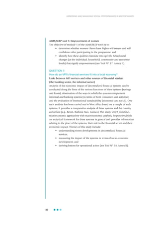 AIMS/SEEP tool 5: Empowerment of women
The objective of module 5 of the AIMS/SEEP tools is to:
• determine whether women clients have higher self-esteem and self-
confidence after participating in the programme; and
• identify how these qualities translate into specific behavioural
changes (at the individual, household, community and enterprise
levels) that signify empowerment (see Tool N° 17, Annex II).
QUESTION 7:
How do an MFI’s financial services fit into a local economy?
Links between MFI services and other sources of financial services
(the banking sector, the informal sector)
Analysis of the economic impact of decentralized financial systems can be
conducted along the lines of the various functions of these systems (savings
and loans), observation of the ways in which the systems complement
informal and banking systems (in terms of both consumers and activities)
and the evaluation of institutional sustainability (economic and social). One
such analysis has been carried out in West Africa based on a sample of such
systems. It provides a comparative analysis of these systems and the country
concerned (e.g., Benin, Burkina Faso, Guinea). The study, which combines
microeconomic approaches with macroeconomic analysis, helps to establish
an analytical framework for these systems in general and provides information
relating to the place of the systems, their role in the financial sector and their
economic impact. Themes of this study include:
• understanding recent developments in decentralized financial
services;
• measuring the impact of the systems in terms of socio-economic
development; and
• deriving lessons for operational action (see Tool N° 18, Annex II).
30
ASSESSING AND MANAGING SOCIAL PERFORMANCE IN MICROFINANCE
 