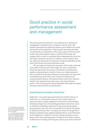 This section presents the experience of six organizations in assessing and
managing their social performance in response to specific needs. Each
example demonstrates how appropriate systems vary according to the context
and priorities of the organization.13
These examples demonstrate that MFIs
can develop their own approaches to SPM using a variety of tools best suited
to their needs and the specific contexts in which the MFIs operate. The
examples reflect a concern to understand what is happening at the client level
and improve operations and services. In addition, in some instances, these
case studies also demonstrate the importance of external stakeholders and the
need to link internal and external information needs.
The case studies also illustrate the importance of the simple monitoring
of the profile of clients and how this changes over time or among those
clients who quit the MFI. The presence of an efficient monitoring system
supplies a strong foundation on which to base more in-depth assessment.
Imp-Act research shows that the development of such systems can improve the
overall effectiveness of the MFI in terms of both social objectives and
increased financial efficiency. SPM systems therefore need not be a financial
burden for the organization and make sense as part of good business
practice.14
SPM can also provide external stakeholders with reliable and regular
information about the MFI’s social performance.
Small Enterprise Foundation, South Africa
Goals. SEF is a non-profit organization based in the Northern Province of
South Africa, one of the poorest provinces in the country. Its goal is to
alleviate poverty by creating a supportive environment for microenterprises,
facilitating savings services and providing group-based credit services. Loans
are disbursed to individuals organized in five-person groups (providing a
group guarantee), and a SEF centre is responsible for ten groups. The savings
are deposited at the post office. A strong poverty mission encouraged SEF to
develop an explicitly poverty targeted programme (known as the Tshomisano
Credit Programme), in addition to its more orthodox microfinance service
(known as the Microcredit Programme). Through SPM, SEF seeks to monitor
its effectiveness in reaching and serving poor and very poor clients and to feed
32
ASSESSING AND MANAGING SOCIAL PERFORMANCE IN MICROFINANCE
Good practice in social
performance assessment
and management
13 All examples are reproduced
from Imp-Act programme partner
case studies presented elsewhere in
Imp-Act materials.
14 Cost effectiveness studies by
Imp-Act show that SPM systems
can pay for themselves. Savings
arising from good SPM include
higher client retention and more
rapid growth. See ITDG (2004).
ˇ
 