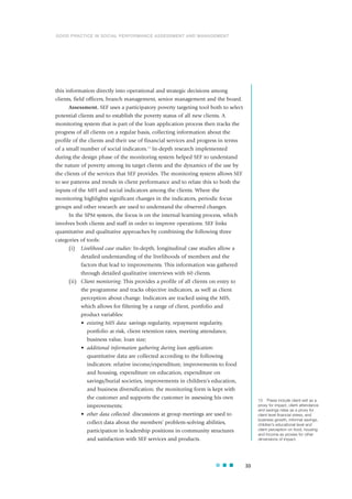 this information directly into operational and strategic decisions among
clients, field officers, branch management, senior management and the board.
Assessment. SEF uses a participatory poverty targeting tool both to select
potential clients and to establish the poverty status of all new clients. A
monitoring system that is part of the loan application process then tracks the
progress of all clients on a regular basis, collecting information about the
profile of the clients and their use of financial services and progress in terms
of a small number of social indicators.15
In-depth research implemented
during the design phase of the monitoring system helped SEF to understand
the nature of poverty among its target clients and the dynamics of the use by
the clients of the services that SEF provides. The monitoring system allows SEF
to see patterns and trends in client performance and to relate this to both the
inputs of the MFI and social indicators among the clients. Where the
monitoring highlights significant changes in the indicators, periodic focus
groups and other research are used to understand the observed changes.
In the SPM system, the focus is on the internal learning process, which
involves both clients and staff in order to improve operations. SEF links
quantitative and qualitative approaches by combining the following three
categories of tools:
(i) Livelihood case studies: In-depth, longitudinal case studies allow a
detailed understanding of the livelihoods of members and the
factors that lead to improvements. This information was gathered
through detailed qualitative interviews with 60 clients.
(ii) Client monitoring: This provides a profile of all clients on entry to
the programme and tracks objective indicators, as well as client
perception about change. Indicators are tracked using the MIS,
which allows for filtering by a range of client, portfolio and
product variables:
• existing MIS data: savings regularity, repayment regularity,
portfolio at risk, client retention rates, meeting attendance,
business value, loan size;
• additional information gathering during loan application:
quantitative data are collected according to the following
indicators: relative income/expenditure, improvements to food
and housing, expenditure on education, expenditure on
savings/burial societies, improvements in children’s education,
and business diversification; the monitoring form is kept with
the customer and supports the customer in assessing his own
improvements;
• other data collected: discussions at group meetings are used to
collect data about the members’ problem-solving abilities,
participation in leadership positions in community structures
and satisfaction with SEF services and products.
33
15 These include client exit as a
proxy for impact, client attendance
and savings rates as a proxy for
client level financial stress, and
business growth, informal savings,
children’s educational level and
client perception on food, housing
and income as proxies for other
dimensions of impact.
GOOD PRACTICE IN SOCIAL PERFORMANCE ASSESSMENT AND MANAGEMENT
 