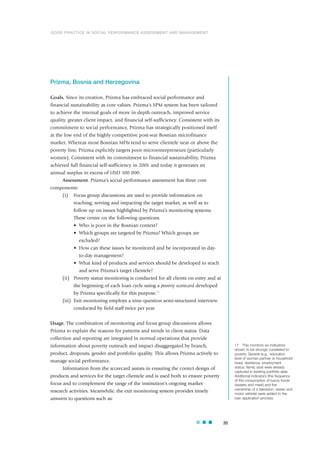 Prizma, Bosnia and Herzegovina
Goals. Since its creation, Prizma has embraced social performance and
financial sustainability as core values. Prizma’s SPM system has been tailored
to achieve the internal goals of more in-depth outreach, improved service
quality, greater client impact, and financial self-sufficiency. Consistent with its
commitment to social performance, Prizma has strategically positioned itself
at the low end of the highly competitive post-war Bosnian microfinance
market. Whereas most Bosnian MFIs tend to serve clientele near or above the
poverty line, Prizma explicitly targets poor microentrepreneurs (particularly
women). Consistent with its commitment to financial sustainability, Prizma
achieved full financial self-sufficiency in 2001 and today it generates an
annual surplus in excess of USD 100 000.
Assessment. Prizma’s social performance assessment has three core
components:
(i) Focus group discussions are used to provide information on
reaching, serving and impacting the target market, as well as to
follow up on issues highlighted by Prizma’s monitoring systems.
These centre on the following questions.
• Who is poor in the Bosnian context?
• Which groups are targeted by Prizma? Which groups are
excluded?
• How can these issues be monitored and be incorporated in day-
to-day management?
• What kind of products and services should be developed to reach
and serve Prizma’s target clientele?
(ii) Poverty status monitoring is conducted for all clients on entry and at
the beginning of each loan cycle using a poverty scorecard developed
by Prizma specifically for this purpose.17
(iii) Exit monitoring employs a nine-question semi-structured interview
conducted by field staff twice per year.
Usage. The combination of monitoring and focus group discussions allows
Prizma to explain the reasons for patterns and trends in client status. Data
collection and reporting are integrated in normal operations that provide
information about poverty outreach and impact disaggregated by branch,
product, dropouts, gender and portfolio quality. This allows Prizma actively to
manage social performance.
Information from the scorecard assists in ensuring the correct design of
products and services for the target clientele and is used both to ensure poverty
focus and to complement the range of the institution’s ongoing market
research activities. Meanwhile, the exit monitoring system provides timely
answers to questions such as:
35
17 This monitors six indicators
shown to be strongly correlated to
poverty. Several (e.g., education
level of woman partner or household
head, residence, employment
status, family size) were already
captured in existing portfolio data.
Additional indicators (the frequency
of the consumption of luxury foods
(sweets and meat) and the
ownership of a television, stereo and
motor vehicle) were added to the
loan application process.
GOOD PRACTICE IN SOCIAL PERFORMANCE ASSESSMENT AND MANAGEMENT
 