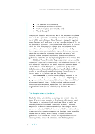 • Who leaves and in what numbers?
• What are the characteristics of dropouts?
• Which homogenous groups leave the most?
• Why do they leave?
In addition to improving retention rates, poverty and exit monitoring data are
used for market segmentation or to identify those clients most likely to drop
out or exhibit poor performance. If these clients are a strategically important
group, then more work can be done to prevent exit and retain them. If they are
not an important group, then Prizma can save time and resources on efforts to
attract and retain these groups (for example, those who frequently “shop
around” among financial institutions). This information also helps by
informing many other activities, including segmented product development,
promotion and marketing, monitoring competition, the design of staff
incentive schemes, delinquency management, assessing the comparative
performance of branches, and making realistic projections in the business plan.
Validation. The development of the poverty scorecard was supported by
an externally conducted poverty assessment. This validated the reliability of the
data produced by the scorecard and assisted in drawing conclusions about
absolute levels of poverty. During day-to-day operations, quality control
includes checks on the manipulation of answers by staff and clients. Effective
training in data collection is particularly important. Prizma also uses its
internal auditor to check client service and data collection.
Cost-effectiveness. To cover the cost of developing these tools, it has
been estimated that Prizma would need to retain an extra 152 (2.2%) of its
group enterprise loan clients for one additional loan cycle, as each additional
client retained is worth USD 278. At the start of the implementation of
monitoring, Prizma had a high exit rate (over 40%), and provisional data
suggest that the rate has indeed been reduced by more than this.
The Covelo network, Honduras
Goals. The Covelo network set out to encourage core members – rural and
urban MFIs – to be more responsive to clients’ needs and to improve impact.
This was done by encouraging Covelo members to follow the lead of one
member (the Organization for the Development of Women’s Businesses,
Organización de Desarrollo Empresarial Femenino) in developing the in-house
capacity to use the AIMS/SEEP tools developed by USAID. In addition, Covelo
was able to produce and disseminate aggregate findings across the network in
order to meet the demand by policy-makers for information on the
performance of its members. The loan-use and empowerment studies, for
example, provided Covelo with information with which to explain to
36
ASSESSING AND MANAGING SOCIAL PERFORMANCE IN MICROFINANCE
 