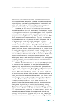 regulators and politicians the sharp contrast between their own clients and
those of regulated banks. A subsidiary goal was to encourage organizations to
remain committed to social performance goals at a time when many of them
had to make major changes to their financial performance management
systems in order to comply with a new regulatory framework.
Assessment. The mechanism for capacity-building was a series of five
training workshops over three years. Each workshop was immediately followed
by coordinated use of each tool by workshop participants. Covelo insisted that
senior staff of each organization participate directly in interviews and focus
group discussions during the testing stage. Although this raised the cost of the
studies, it helped to ensure that the information was valued, understood and
promptly acted upon. The cost (including the value of internal staff time) per
MFI per study varied considerably around an average of USD 6 000.
Usage. Follow-up visits to four Covelo members revealed that the studies
prompted a wide range of operational changes, benefiting both clients and
organizational performance (see Table 1). These generated quantifiable savings
that were more than sufficient to justify both training and the recurrent cost of
the studies. Improved services for clients, for example, resulted in reduced exit
rates, which in turn led to unit cost savings, more rapid growth in the average
loan size and increased numbers of clients. At the network level, the data were
disseminated through reports, national workshops and associated media
attention. This helped to raise the profile of microfinance in the country and to
explain the challenges the network faced in balancing financial sustainability,
growth and social goals.
Validation. While the information was produced by the MFIs, principally
for their own use, peer review within the network and extensively piloted
assessment tools helped raise network visibility. Interviews were carried out by
MFI staff outside their direct areas of operation, prompting discussions among
staff that acted as a further check on interview bias. Perhaps the strongest
evidence of the validity of the findings, however, is the influence they had on
the organization’s own decisions and the decision of all MFIs to incorporate the
cost of further studies in their annual operating budgets. Some members of the
network are also now investing in routine poverty monitoring among clients.
Cost-effectiveness. To cover the costs of these studies over two years, the
four MFIs would have needed to raise income by 13%, 2%, 6% and 9%,
respectively. Three of the organizations had no difficulty in quantifying savings
that more than met this break-even requirement. While the fourth MFI only
quantified savings from reduced paperwork and photocopying during the loan
approval process, it also cited benefits that were similar to those of the other three
MFIs. The first organization (Organización de Desarrollo Empresarial Femenino) also
emphasized that a key benefit of staff-led studies arose from improved staff
motivation and lower turnover. No attempt, however, was made to quantify the
effect of the institutionalization of SPM on payroll costs or staff productivity.
37
GOOD PRACTICE IN SOCIAL PERFORMANCE ASSESSMENT AND MANAGEMENT
 