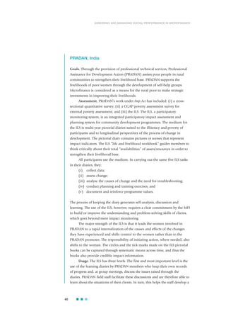 PRADAN, India
Goals. Through the provision of professional technical services, Professional
Assistance for Development Action (PRADAN) assists poor people in rural
communities to strengthen their livelihood base. PRADAN supports the
livelihoods of poor women through the development of self-help groups.
Microfinance is considered as a means for the rural poor to make strategic
investments in improving their livelihoods.
Assessment. PRADAN’s work under Imp-Act has included: (i) a cross-
sectional quantitative survey; (ii) a CGAP poverty assessment survey for
external poverty assessment; and (iii) the ILS. The ILS, a participatory
monitoring system, is an integrated participatory impact assessment and
planning system for community development programmes. The medium for
the ILS is multi-year pictorial diaries suited to the illiteracy and poverty of
participants and to longitudinal perspectives of the process of change in
development. The pictorial diary contains pictures or scenes that represent
impact indicators. The ILS “life and livelihood workbook” guides members to
think critically about their total “availabilities” of assets/resources in order to
strengthen their livelihood base.
All participants use the medium. In carrying out the same five ILS tasks
in their diaries, they:
(i) collect data;
(ii) assess change;
(iii) analyse the causes of change and the need for troubleshooting;
(iv) conduct planning and training exercises; and
(v) document and reinforce programme values.
The process of keeping the diary generates self-analysis, discussion and
learning. The use of the ILS, however, requires a clear commitment by the MFI
to build or improve the understanding and problem-solving skills of clients,
which goes beyond mere impact monitoring.
The major strength of the ILS is that it leads the women involved in
PRADAN to a rapid internalization of the causes and effects of the changes
they have experienced and shifts control to the women rather than to the
PRADAN promoter. The responsibility of initiating action, where needed, also
shifts to the woman. The circles and the tick marks made on the ILS pictorial
books can be captured through systematic means across time, and thus the
books also provide credible impact information.
Usage. The ILS has three levels. The first and most important level is the
use of the learning diaries by PRADAN members who keep their own records
of progress and, at group meetings, discuss the issues raised through the
diaries. PRADAN field staff facilitate these discussions and are therefore able to
learn about the situations of their clients. In turn, this helps the staff develop a
40
ASSESSING AND MANAGING SOCIAL PERFORMANCE IN MICROFINANCE
 