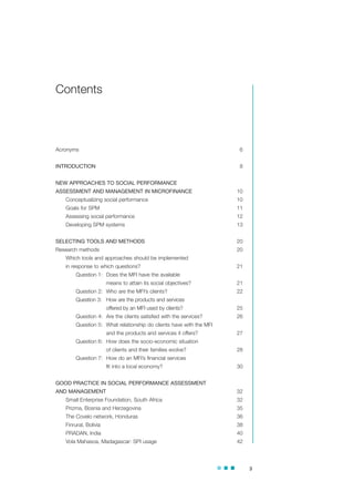 3
Acronyms 6
INTRODUCTION 8
NEW APPROACHES TO SOCIAL PERFORMANCE
ASSESSMENT AND MANAGEMENT IN MICROFINANCE 10
Conceptualizing social performance 10
Goals for SPM 11
Assessing social performance 12
Developing SPM systems 13
SELECTING TOOLS AND METHODS 20
Research methods 20
Which tools and approaches should be implemented
in response to which questions? 21
Question 1: Does the MFI have the available
means to attain its social objectives? 21
Question 2: Who are the MFI’s clients? 22
Question 3: How are the products and services
offered by an MFI used by clients? 25
Question 4: Are the clients satisfied with the services? 26
Question 5: What relationship do clients have with the MFI
and the products and services it offers? 27
Question 6: How does the socio-economic situation
of clients and their families evolve? 28
Question 7: How do an MFI’s financial services
fit into a local economy? 30
GOOD PRACTICE IN SOCIAL PERFORMANCE ASSESSMENT
AND MANAGEMENT 32
Small Enterprise Foundation, South Africa 32
Prizma, Bosnia and Herzegovina 35
The Covelo network, Honduras 36
Finrural, Bolivia 38
PRADAN, India 40
Vola Mahasoa, Madagascar: SPI usage 42
Contents
 