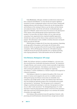 Cost-effectiveness. Although a detailed cost-effectiveness study has not
been conducted with PRADAN, it is clear that the ILS requires significant
investment in terms of adapting the system to the local context, training staff,
adapting indicators with each group of clients who use the learning diaries,
and facilitation of the training of clients to use the diaries and then discuss
and analyse the diaries. The ILS fits well with the overall philosophy and
approach of PRADAN, which invests most of its resources in the development
of the capacity of the self-help groups and the empowerment of their
members. For most MFIs, the system is likely to be too costly and time
consuming. Some organizations have employed simplified approaches
whereby loan cards are used by clients to keep a personal record of their
progress. This information is then available to facilitate discussion among the
clients and with the field staff.
PRADAN plans to integrate the ILS into day-to-day operations. Depending
on the age profile of the groups at each location, the ILS books will be
introduced. All the new groups will use the ILS as part of their ongoing systems
at inception. All the self-help groups, old and new, will employ the group
workbooks because the group books primarily serve as ongoing monitoring
tools of group performance. All the staff members will use the staff books.
Vola Mahasoa, Madagascar: SPI usage
Goals. Vola Mahasoa operates in southwest Madagascar, a very poor area
that nevertheless has considerable development potential. The population
is largely illiterate, and economic activity consists essentially of agriculture,
livestock and small businesses. Vola Mahasoa currently has “project” status,
while awaiting the publication of the Malagasy law regulating
microfinance. It will be established as a limited company and recognized as
a financial institution.
Vola Mahasoa’s objective is to improve the quality of life of men and
women of various social categories who earn low or middle incomes by
offering them group microfinance services that are sustainable, local,
competitive and of high quality. In 2005, Vola Mahasoa had 6 600 clients,
who were divided into guarantee groups of five economically active people
and associated in “inter-groups”. The inter-groups can be composed of
villagers or professionals operating in a rural area. Inter-groups in an urban
area are called “credit associations”. The distinguishing feature of a credit
association is that the group guarantee operates at the level of the association
rather than at the level of the guarantee group so as to minimize the number
of members who might default.
Vola Mahasoa offers production loans (for agriculture, livestock, crafts,
processing and small businesses), educational loans, storage loans (a shared
42
ASSESSING AND MANAGING SOCIAL PERFORMANCE IN MICROFINANCE
 