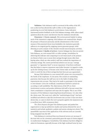 Validation. Vola Mahasoa’s staff is convinced of the utility of the SPI
tool, as the tool has allowed the staff to reflect on the organization’s
positioning vis-à-vis Vola Mahasoa’s social mission. Some indicators
represented positive feedback on the Vola Mahasoa strategy, while others raised
questions about the action and direction that the institution should take.
Dimension 1: Poverty outreach. This section proved helpful in taking
stock of the institution’s targeting. Vola Mahasoa was reassured that, despite
the pressure of financial autonomy and the abandonment of the lowest
stratum of the potential clients (non-bankable), the institution generally
adheres to its original goal by targeting current guarantee groups, while
directing an active stratum of the clientele towards microenterprise activities.
Dimension 2: Quality of services. Current Malagasy law does not permit
Vola Mahasoa, as a non-mutual MFI, to collect savings. Nonetheless, by
observing this indicator and comparing it to real issues (such as the pressure
on clients to find a way to secure their savings through means other than
buying zebus, which are often stolen), staff have realized the importance of
voluntary savings. The current provisional solution is to set up a “savings
guarantee” or “guarantee fund” to secure repayment. It has been confirmed
that this helps to improve repayment rates (either because it is tapped to make
up for the missing money, or because some clients make an effort to repay in
order to avoid the loss of their savings that have been put up as guarantee).
Because Vola Mahasoa is a non-mutual MFI, power was concentrated in
the hands of the employees. At one point, this created an outstanding
payments crisis because the staff were not in the habit of taking client
requirements into account. They had to be made to participate in the system
to avert disaster. Given the workload, consultations had been carried out
according to staff availability. The observations of the SPI on client
involvement in service and product definition led staff to become aware that
client consultation is important and must also be regular. This is one of the
measures of Vola Mahasoa’s improving financial performance. It is also what
the clients want. The main tool, called the “methodological loop”, has been
modified and refined to take this involvement into account. It has now been
shown that, in cases in which the tool is properly applied, the repayment rate
is excellent (near 100% at payment date).
The client dropout rate gave Vola Mahasoa pause and pushed the
organization to step up satisfaction studies and surveys (beyond the use of
statistics) and include qualitative analysis and surveys among non-clients. The
quantifiable outcomes of the application of the relevant tools are currently
being integrated into the MIS.
Vola Mahasoa is convinced that non-financial services are necessary if
the loan risk is to be contained, particularly given the types of clients targeted
in southwestern Madagascar. Nonetheless, Vola Mahasoa has been obliged to
admit its limitations, especially because of the high workload borne by loan
44
ASSESSING AND MANAGING SOCIAL PERFORMANCE IN MICROFINANCE
 
