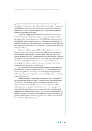 agents. This convinced Vola Mahasoa that rather than abandoning non-
financial services (which are vital to financial performance), the management
should look for other on-site development partners who would be able to
take charge of training clients in the principles of associations and who are
involved in the provision of credit.
Dimension 3: Improvement of social capital. Client representation
indicators have reinforced Vola Mahasoa’s conviction that clients should
participate in the system. Likewise, the SPI tool highlights the opportunities
offered by the “group” approach chosen by Vola Mahasoa. Beyond this, Vola
Mahasoa has confirmed that certain clients are increasingly confident and are
thus being empowered within their communities. Women are gaining respect
in their households.
Dimension 4: Social responsibility of the institution. In terms of
human resources, employee involvement in strategic decision consultations
has defused the threat of strikes. Nonetheless, the rather low salary is still
causing employees to depart. Management therefore needs to keep a close eye
on this issue and to adjust salaries in line with market rates, while respecting
Vola Mahasoa’s budget stability. Taken as a whole, these indicators are
encouraging Vola Mahasoa to improve its human resources policy (career
management, improvements in training, etc.).
The SPI tool has also encouraged Vola Mahasoa to improve its method
of debt recovery (giving preference to the use of local authorities and local
means over legal means of recovery). This has had positive impact on Vola
Mahasoa’s image, but the impact on repayment levels has yet to be confirmed
in a significant manner.
Cost-effectiveness. It takes days to gather the necessary information to
put the tool to use and to determine the results through internal discussions.
This tool does not, however, require a burdensome survey process and
therefore can be considered a low-cost tool. In terms of follow-up, Vola
Mahasoa proposes to integrate the indicators into its MIS and improve its
methodology by taking better account of dimensions three (social capital)
and four (social responsibility) of the SPI tool. In general, for developing the
ownership of the social mission within an MFI and identifying indicators that
generate useful internal discussion, no specific cost has been associated with
the internal use of SPI questionnaires.
45
GOOD PRACTICE IN SOCIAL PERFORMANCE ASSESSMENT AND MANAGEMENT
 