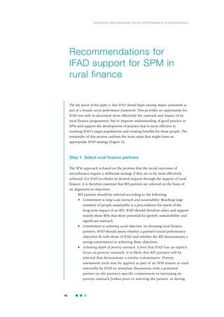 46
ASSESSING AND MANAGING SOCIAL PERFORMANCE IN MICROFINANCE
The key lesson of this paper is that IFAD should begin viewing impact assessment as
part of a broader social performance framework. This provides an opportunity for
IFAD not only to document more effectively the outreach and impact of its
rural finance programmes, but to improve understanding of good practice in
SPM and support the development of practice that is more effective in
reaching IFAD’s target populations and creating benefits for these people. The
remainder of this section outlines the main steps that might form an
appropriate IFAD strategy (Figure 5).
Step 1. Select rural finance partners
The SPM approach is based on the premise that the social outcomes of
microfinance require a deliberate strategy if they are to be most effectively
achieved. For IFAD to obtain its desired impacts through the support of rural
finance, it is therefore essential that RFI partners are selected on the basis of
an alignment in objectives.
RFI partners should be selected according to the following.
• Commitment to large-scale outreach and sustainability. Reaching large
numbers of people sustainably is a precondition for much of the
long-term impact of an RFI. IFAD should therefore select and support
mainly those RFIs that show potential for growth, sustainability and
significant outreach.
• Commitment to achieving social objectives. In choosing rural finance
partners, IFAD should assess whether a partner’s social performance
objectives fit with those of IFAD and whether the RFI demonstrates a
strong commitment to achieving these objectives.
• Achieving depth of poverty outreach. Given that IFAD has an explicit
focus on poverty outreach, it is likely that RFI partners will be
selected that demonstrate a similar commitment. Poverty
assessment tools may be applied as part of an SPM system or used
externally by IFAD to stimulate discussions with a potential
partner on the partner’s specific commitment to increasing its
poverty outreach (either prior to selecting the partner, or during
Recommendations for
IFAD support for SPM in
rural finance
 