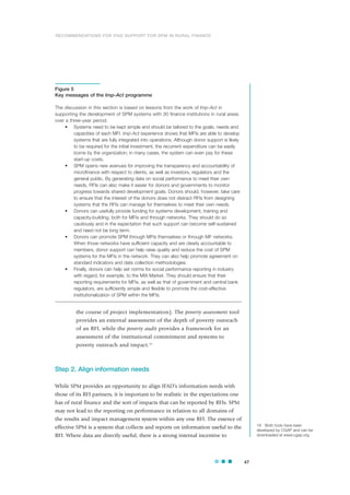 the course of project implementation). The poverty assessment tool
provides an external assessment of the depth of poverty outreach
of an RFI, while the poverty audit provides a framework for an
assessment of the institutional commitment and systems to
poverty outreach and impact.18
Step 2. Align information needs
While SPM provides an opportunity to align IFAD’s information needs with
those of its RFI partners, it is important to be realistic in the expectations one
has of rural finance and the sort of impacts that can be reported by RFIs. SPM
may not lead to the reporting on performance in relation to all domains of
the results and impact management system within any one RFI. The essence of
effective SPM is a system that collects and reports on information useful to the
RFI. Where data are directly useful, there is a strong internal incentive to
47
Figure 5
Key messages of the Imp-Act programme
The discussion in this section is based on lessons from the work of Imp-Act in
supporting the development of SPM systems with 30 finance institutions in rural areas
over a three-year period.
• Systems need to be kept simple and should be tailored to the goals, needs and
capacities of each MFI. Imp-Act experience shows that MFIs are able to develop
systems that are fully integrated into operations. Although donor support is likely
to be required for the initial investment, the recurrent expenditure can be easily
borne by the organization; in many cases, the system can even pay for these
start-up costs.
• SPM opens new avenues for improving the transparency and accountability of
microfinance with respect to clients, as well as investors, regulators and the
general public. By generating data on social performance to meet their own
needs, RFIs can also make it easier for donors and governments to monitor
progress towards shared development goals. Donors should, however, take care
to ensure that the interest of the donors does not distract RFIs from designing
systems that the RFIs can manage for themselves to meet their own needs.
• Donors can usefully provide funding for systems development, training and
capacity-building, both for MFIs and through networks. They should do so
cautiously and in the expectation that such support can become self-sustained
and need not be long term.
• Donors can promote SPM through MFIs themselves or through MF networks.
When those networks have sufficient capacity and are clearly accountable to
members, donor support can help raise quality and reduce the cost of SPM
systems for the MFIs in the network. They can also help promote agreement on
standard indicators and data collection methodologies.
• Finally, donors can help set norms for social performance reporting in industry
with regard, for example, to the MIX Market. They should ensure that their
reporting requirements for MFIs, as well as that of government and central bank
regulators, are sufficiently simple and flexible to promote the cost-effective
institutionalization of SPM within the MFIs.
18 Both tools have been
developed by CGAP and can be
downloaded at www.cgap.org.
RECOMMENDATIONS FOR IFAD SUPPORT FOR SPM IN RURAL FINANCE
 