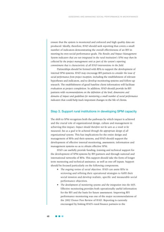 ensure that the system is monitored and enforced and high quality data are
produced. Ideally, therefore, IFAD should seek reporting that covers a small
number of indicators demonstrating the overall effectiveness of an RFI in
meeting its own social performance goals. The Results and Impact Management
System indicators that are not integrated in the rural institution’s SPM may then be
collected by the project management unit as part of the system’s reporting
commitment that is characteristic of all IFAD interventions in the field.
Partnerships should be formed with RFIs to support the development of
internal SPM systems. IFAD may encourage RFI partners to consider the issue of
social performance from project inception, including the establishment of relevant
hypotheses and indicators, and to develop monitoring systems and follow-up
research. The establishment of good baseline client information will facilitate
evaluation at project completion. In addition, IFAD should provide its RFI
partners with recommendations on the definition of the level, dimensions and
domains of impact and guidelines for monitoring a small number of social performance
indicators that could help track important changes in the life of clients.
Step 3. Support rural institutions in developing SPM capacity
The shift to SPM recognizes both the pathways by which impact is achieved
and the crucial role of organizational design, culture and management in
achieving this impact. Impact should therefore not be seen as a result to be
measured, but as a goal to be achieved through the appropriate design of all
organizational systems. This has implications for the entire design and
management of RFIs and their systems, and IFAD should support the
development of effective internal monitoring, assessment, information and
management systems so as to obtain effective SPM.
IFAD can usefully provide funding, training and technical support for
the development of SPM systems by RFI partners and through national and
international networks of RFIs. This support should take the form of longer
term mentoring and technical assistance, as well as one-off inputs. Support
should be focused particularly on the following components.
• The ongoing review of social objectives. IFAD can assist RFIs in
reviewing and refining their operational strategies to fulfil their
social mission and develop realistic, specific and measurable social
performance objectives.
• The development of monitoring systems and the integration into the MIS.
Effective monitoring provides both operationally useful information
for the RFI and the basis for future assessment. Improving RFI
performance monitoring was one of the major recommendations of
the 2002 Donor Peer Review of IFAD. Reporting is currently
encouraged by linking IFAD’s rural finance partners to the
48
ASSESSING AND MANAGING SOCIAL PERFORMANCE IN MICROFINANCE
 