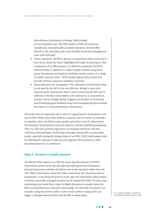 Microfinance Information eXchange (MIX) Market
(www.mixmarket.org). The MIX Market is fully decentralized,
includes key, internationally accepted indicators, involves RFIs
directly in the reporting and is user-friendly for project management
units and IFAD staff.
• Ad-hoc assessment. An RFI’s capacity to understand client needs and to
learn more about the issues highlighted through monitoring is a key
component of its effectiveness. It is therefore important that RFIs
institutionalize a capacity to conduct simple research using focus
group discussions, participatory methods, simple surveys, or a range
of market research tools.19
IFAD should support this process and
provide technical assistance whenever necessary.
• Using information for management. The collection of information that
is not used by the MFI is not cost effective, though it may serve
external needs. Information that is used is valued by the RFI and its
staff and is therefore more likely to be collected in a conscientious
manner and be of high quality. Support can be given in reviewing
and developing good feedback loops and managing decision-making
that relies on social performance information.
Networks have an important role to play in supporting the development and
use of SPM. Where these have sufficient capacity and are clearly accountable
to members, they can help to raise quality and reduce costs by allowing for
the sharing of development costs and expertise and by establishing standards.
They can also help promote agreement on standard indicators and data
collection methodologies. Horizontal exchanges among RFIs is particularly
useful, especially during the design phase of an SPM. IFAD could support this
by building the capacity of national and regional MFI networks or other
specialized persons or institutions.
Step 4. Conduct in-depth research
An effective SPM system in an RFI will mean that the majority of IFAD’s
information needs can be met through internally generated information.
External assessment activities should be seen as the exception rather than the
rule. Where information about the wider community, the national economy,
institutions, or the financial sector or more rigorous information about impact
is desired, externally managed research can be initiated by IFAD. In some cases,
monitoring may reveal that a more in-depth discussion is needed about the
RFI’s social performance objectives and strategy. An externally led process, for
example, using the poverty audit or other social audits or rating tools, can
trigger a dialogue between IFAD and the RFI on these issues.
49
19 Annex II reviews a number of
practitioner-oriented research tools.
RECOMMENDATIONS FOR IFAD SUPPORT FOR SPM IN RURAL FINANCE
 