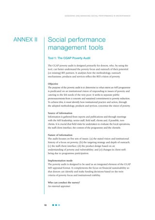 Social performance
management tools
Tool 1: The CGAP Poverty Audit
The CGAP poverty audit is designed primarily for donors, who, by using the
tool, can better understand the poverty focus and outreach of their potential
(or existing) RFI partners. It analyses how the methodology, outreach
mechanisms, products and services reflect the RFI’s vision of poverty.
Objective
The purpose of the poverty audit is to determine to what extent an MFI programme
is predicated on an institutional vision of responding to issues of poverty and
catering to the felt needs of the very poor. It seeks to separate public
pronouncements from a concrete and sustained commitment to poverty reduction.
To achieve this, it must identify how institutional practice and action, through
the adopted methodology, products and services, concretize the vision of poverty.
Source of information
Information is gathered from reports and publications and through meetings
with the MFI leadership, senior staff, field staff, clients and, if possible, non-
clients. It is crucial that field visits be undertaken to evaluate the local operations,
the staff-client interface, the context of the programme and the clientele.
Nature of information
The audit focuses on five sets of issues: (a) the stated vision and institutional
history of a focus on poverty; (b) the targeting strategy and depth of outreach;
(c) the staff-client interface; (d) the product design based on an
understanding of poverty and vulnerability; and (e) changes in client well-
being due to programme participation.
Implementation mode
The poverty audit is designed to be used as an integrated element of the CGAP
MFI appraisal format. It complements the focus on financial sustainability so
that donors can identify and make funding decisions based on the twin
criteria of poverty focus and institutional viability.
Who can conduct the survey?
An external appraiser
56
ASSESSING AND MANAGING SOCIAL PERFORMANCE IN MICROFINANCE
ANNEX II
 