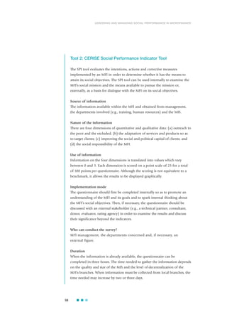 Tool 2: CERISE Social Performance Indicator Tool
The SPI tool evaluates the intentions, actions and corrective measures
implemented by an MFI in order to determine whether it has the means to
attain its social objectives. The SPI tool can be used internally to examine the
MFI’s social mission and the means available to pursue the mission or,
externally, as a basis for dialogue with the MFI on its social objectives.
Source of information
The information available within the MFI and obtained from management,
the departments involved (e.g., training, human resources) and the MIS.
Nature of the information
There are four dimensions of quantitative and qualitative data: (a) outreach to
the poor and the excluded; (b) the adaptation of services and products so as
to target clients; (c) improving the social and political capital of clients; and
(d) the social responsibility of the MFI.
Use of information
Information on the four dimensions is translated into values which vary
between 0 and 3. Each dimension is scored on a point scale of 25 for a total
of 100 points per questionnaire. Although the scoring is not equivalent to a
benchmark, it allows the results to be displayed graphically.
Implementation mode
The questionnaire should first be completed internally so as to promote an
understanding of the MFI and its goals and to spark internal thinking about
the MFI’s social objectives. Then, if necessary, the questionnaire should be
discussed with an external stakeholder (e.g., a technical partner, consultant,
donor, evaluator, rating agency) in order to examine the results and discuss
their significance beyond the indicators.
Who can conduct the survey?
MFI management, the departments concerned and, if necessary, an
external figure.
Duration
When the information is already available, the questionnaire can be
completed in three hours. The time needed to gather the information depends
on the quality and size of the MIS and the level of decentralization of the
MFI’s branches. When information must be collected from local branches, the
time needed may increase by two or three days.
58
ASSESSING AND MANAGING SOCIAL PERFORMANCE IN MICROFINANCE
 
