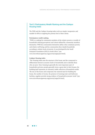 Tool 3: Participatory Wealth Ranking and the Cashpor
Housing Index
The PWR and the Cashpor housing index tools are simple, inexpensive and
suitable for RFIs in targeting the poverty level of their clients.
Participatory wealth ranking
“PWR is a ranking by community members of the relative poverty or wealth of
households utilizing perceptions and criteria defined by community members
themselves. PWR lets communities themselves define what constitutes poverty
and relative well-being and lets communities then classify households
according to relative levels of poverty. It was developed by the Small
Enterprise Foundation (SEF) in South Africa” (see
www.microfinancegateway.org/poverty/target/pwr.html).
Cashpor Housing index
“The Housing Index uses the structure of the house and the compound to
differentiate between economic levels of households and to identify those
who are poor. Since housing is generally the most important asset of
households and since people generally invest a great deal in their houses, the
building itself represents an extremely visible reflection of household wealth.
The size of the house and compound, the material used for building the
house, the number of rooms, the presence of running water and bathroom
facilities, together provide strong evidence of household economic levels” (see
www.microfinancegateway.org/poverty/target/hi.html).
60
ASSESSING AND MANAGING SOCIAL PERFORMANCE IN MICROFINANCE
 