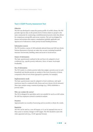 Tool 4: CGAP Poverty Assessment Tool
Objective
The PAT was developed to assess the poverty profile of an RFI’s clients. The PAT
provides rigorous data on the poverty level of clients relative to people in the
same community by constructing a multidimensional poverty index that allows
for comparisons among RFIs and across countries. The tool was designed for
donors and investors that require a standardized, globally applicable and
rigorous set of indicators to make poverty-focused funding decisions.
Information sources
The PAT involves a survey of 200 randomly selected clients and 300 non-clients.
Various dimensions of poverty are taken into account, including household
structure, food security, dwelling, assets and access to social services.
Nature of information
The basic questionnaire outlined in the tool has to be adapted to local
conditions (e.g., specific poverty indicators, choice of assets, local staple
foodstuffs).
Use of information
The PAT results in a relative poverty index that assigns a poverty score to each
household and thereby permits an analysis of the level of poverty of clients
compared to that of non-clients (grouped in quintiles, for example).
Implementation mode
The basic questionnaire must be adapted to local conditions, and rapid
interviews must be conducted with clients and non-clients (30-60 minutes).
Then data analysis using a statistical package (e.g., SPSS) establishes a
poverty index.
Who can conduct the survey?
The PAT is designed for specialists and is not suitable for use by an MFI unless
the MFI has employees trained in statistical analysis.
Duration
Approximately two months of surveying and six months to obtain the results.
Regularity
The PAT can be used as a one-off inquiry, or it can be repeated every two or
three years to monitor changes in MFI targets. The PAT should be used with
other appraisal tools (e.g., CGAP appraisal format).
61
SOCIAL PERFORMANCE MANAGEMENT TOOLS
 
