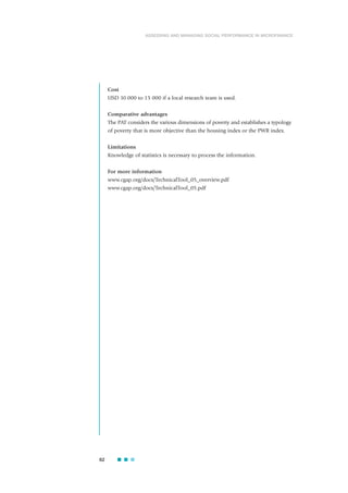 Cost
USD 10 000 to 15 000 if a local research team is used.
Comparative advantages
The PAT considers the various dimensions of poverty and establishes a typology
of poverty that is more objective than the housing index or the PWR index.
Limitations
Knowledge of statistics is necessary to process the information.
For more information
www.cgap.org/docs/TechnicalTool_05_overview.pdf
www.cgap.org/docs/TechnicalTool_05.pdf
62
ASSESSING AND MANAGING SOCIAL PERFORMANCE IN MICROFINANCE
 