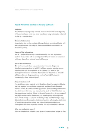 Tool 5: ACCION’s Studies on Poverty Outreach
Objective
ACCION’s studies on poverty outreach measure the absolute level of poverty
of clients in relation to the rest of the population using information collected
by the MFI from its clients.
Source of information
Quantitative data on the standard of living of clients are collected by the MFI
and entered into the MIS; they are then compared with national data on
household poverty.
Nature of the information
The ACCION evaluation tool is based on existing data and requires the
analysis of data in the MIS of several partner MFIs; the results are compared
with data drawn from national household surveys.
Use of the information
The tool responds to these key questions: (a) How does the poverty
distribution among clients of ACCION affiliates compare with the poverty
distribution across the population of the country? (b) What are the
demographic and socio-economic characteristics of the clients of ACCION
affiliates relative to the population as a whole? and (c) What are the
characteristics of the poorest clients?
Implementation mode
No special surveys are required, as the data have already been gathered during
the loan approval process. In the comparative analysis of client data with
national studies, ACCION considers: (a) median revenue and expenditure and
the distribution of revenue and expenditure by decile for ACCION clients and
the population as a whole; (b) the incidence of poverty (e.g., the percentage of
the population below the poverty line) for the two groups according to the
three poverty lines (i.e., national, USD 1.00 per day and USD 2.00 per day);
(c) distribution and cumulative distribution functions reflecting the distribution
of poverty across various groups; and (d) correlations among poverty,
demographic and socio-economic variables and the characteristics of loans.
Who can conduct the survey?
Data are collected from clients by credit agents. A statistician must analyse the data.
63
SOCIAL PERFORMANCE MANAGEMENT TOOLS
 