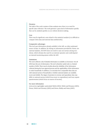 Duration
The bulk of the work consists of data analysis since there is no need for
specific data collection. The tools generate a great deal of information quickly
that can be analysed quickly so as to inform decision-making.
Cost
There may be significant costs related to the statistical analysis (it is difficult to
compare client data and national data satisfactorily).
Comparative advantages
This tool uses information already available in the MIS, an often underused
source of data. In addition, by relying on information provided by clients, not
national statistics, ACCION does not need to carry out surveys among non-
clients, which obviates the need for an external operative and could depend
an internal monitoring system within the MFI.
Limitations
The tool is effective only if detailed information is available on borrowers. Not all
MFIs have this sort of information. The tool is therefore useful only to a limited
number of MFIs. There may be doubts about the reliability of the information
collected during the loan approval process and the applicability of this information
to entire households. In addition, it is uncertain how comparable these data are
with national surveys of households or whether national statistics are available,
recent and reliable. The degree of precision in revenue and expenditure data may
differ in national surveys (which focus more on expenditure) and loan request
questionnaires (which focus on sources of income).
For more information
www.accion.org/insight/, particularly Welch (2002), Welch and Devaney (2003),
Dewez, Welch and Devaney (2003) and Dewez, Reddy and Neisa (2005).
64
ASSESSING AND MANAGING SOCIAL PERFORMANCE IN MICROFINANCE
 