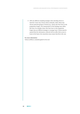 • MFIs use different sampling strategies when deciding whom to
interview. Some may choose clients randomly, while others may
choose particular groups of clients (e.g., clients who have been in the
programme longer). The interpretation of the findings must reflect
this since, for example, those who have been in the programme
longer may use different strategies to manage loans. Clients must be
assured that the information collected will not affect their access to
loans in the future; the researchers must ensure that this is the case.
For more information
Nelson (2000) is a detailed guide for the tool.
66
ASSESSING AND MANAGING SOCIAL PERFORMANCE IN MICROFINANCE
 