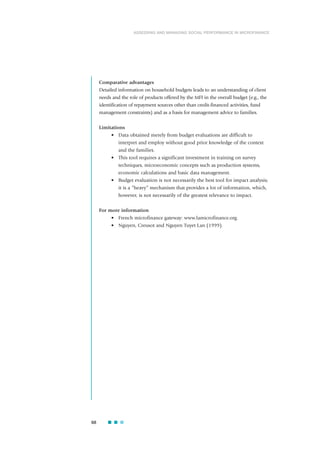 Comparative advantages
Detailed information on household budgets leads to an understanding of client
needs and the role of products offered by the MFI in the overall budget (e.g., the
identification of repayment sources other than credit-financed activities, fund
management constraints) and as a basis for management advice to families.
Limitations
• Data obtained merely from budget evaluations are difficult to
interpret and employ without good prior knowledge of the context
and the families.
• This tool requires a significant investment in training on survey
techniques, microeconomic concepts such as production systems,
economic calculations and basic data management.
• Budget evaluation is not necessarily the best tool for impact analysis;
it is a “heavy” mechanism that provides a lot of information, which,
however, is not necessarily of the greatest relevance to impact.
For more information
• French microfinance gateway: www.lamicrofinance.org.
• Nguyen, Creusot and Nguyen Tuyet Lan (1999).
68
ASSESSING AND MANAGING SOCIAL PERFORMANCE IN MICROFINANCE
 