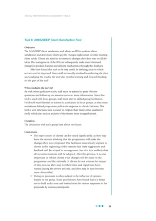 Tool 8: AIMS/SEEP Client Satisfaction Tool
Objective
The AIMS/SEEP client satisfaction tool allows an RFI to evaluate client
satisfaction and determine which specific changes might result in better meeting
client needs. Clients are asked to recommend changes; they then vote on all the
ideas. The management of the RFI can subsequently make more informed
changes in product features and delivery mechanisms through this feedback.
RFIs have found this tool to be very useful in defining areas in which
services can be improved. Since staff are usually involved in collecting the data
and analysing the results, the tool also enables learning and forward thinking
on the part of the staff.
Who conducts the survey?
As with other qualitative tools, staff must be trained to pose effective
questions and follow up on answers to extract more information. Since this
tool is used with focus groups, staff must also be skilled group facilitators.
Field staff must likewise be trained to participate in focus groups, as they must
sometimes defend programme policies in response to client criticisms. This
tool is well structured and is easier to employ than many other qualitative
tools, which also makes analysis of the results more straightforward.
Duration
The discussion with each group lasts about two hours.
Limitations
• The expectations of clients can be raised significantly, as they may
leave the session thinking that the programme will make the
changes they have proposed. The facilitator must clearly explain to
clients at the beginning of the exercise that their suggestions and
feedback will be relayed to management, but that it is unlikely that
all recommendations will be adopted. After this process, it is also
important to inform clients what changes will be made in the
programme and the rationale. If clients do not witness the impact
of this process, they may feel their time and input have been
wasted during the review process, and they may in turn become
more dissatisfied.
• Voting on proposals is often subject to the influence of opinion
leaders in the group. Some practitioners have found that it is better
not to hold such a vote and instead note the various responses to the
proposals by various participants.
69
SOCIAL PERFORMANCE MANAGEMENT TOOLS
 