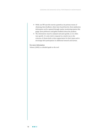 • While one RFI uses this exercise quarterly as its primary means of
obtaining client feedback, others have found that the client satisfaction
information can be captured through routine monitoring systems that
gauge client preferences and gather feedback about the products.
• The information must be analysed and used quickly, as it is often
very specific. It is also vital to respond in a timely way to the
concerns of clients both to show appreciation for their input and to
encourage their participation in additional research and surveys.
For more information
Nelson (2000) is a detailed guide to the tool.
70
ASSESSING AND MANAGING SOCIAL PERFORMANCE IN MICROFINANCE
 