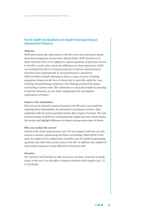Tool 9: QUIP, the Qualitative In-Depth Individual Impact
Assessment Protocol
Objective
QUIP gives clients the opportunity to tell their own story and speak openly
about how programme services have affected them. QUIP involves an in-
depth interview that can be adapted to explore questions of particular interest
to the RFI, as well as the reasons for differences in client experiences. QUIP
was developed by Imp-Act so that practitioners could use semi-structured
interviews more systematically in social performance assessment.
QUIP provides in-depth information about a range of issues, including
programme impact on the lives of clients and is especially useful for cross-
checking and underlining variations in the findings produced by impact
monitoring or survey work. This information is especially helpful in reporting
to external audiences, as case study examples give life and depth to
explanations of impact.
Nature of the information
This tool can be tailored to issues of interest to the RFI and is most useful for
exploring client characteristics, the demand for microfinance services, client
satisfaction with the services provided and the direct impact of services. The semi-
structured nature of QUIP can reveal surprising insights into how clients employ
the services and highlight differences in impact among various types of clients.
Who can conduct the survey?
Similar to the client empowerment tool, this tool requires staff who are well
trained in sensitive questioning and follow-up probing. When QUIP is first
used, the support of an independent researcher may be helpful in generating
questions that reflect the priority issues of the RFI. In addition, the analysis of
open-ended responses is more difficult for untrained staff.
Duration
The interview itself should not take more than one hour. Given the in-depth
nature of the tool, it is advisable to employ relatively small samples (e.g., 15
to 20 clients).
71
SOCIAL PERFORMANCE MANAGEMENT TOOLS
 