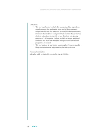 Limitations
• This tool must be used carefully. The anonymity of the respondents
must be ensured. The application of the tool is likely to produce
insights into the lives and behaviour of clients that are unanticipated;
this means that staff must want genuinely to examine the experiences
of clients rather than simply wish to turn the clients into glowing
examples of a RFI’s success. Findings are likely to require additional
research if they show that changes in the operational aspects of the
programme are needed.
• This tool has thus far had limited use among Imp-Act partners and is
likely to require external support during the first application.
For more information
A detailed guide to this tool is provided in Imp-Act (2004a).
72
ASSESSING AND MANAGING SOCIAL PERFORMANCE IN MICROFINANCE
 